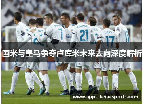 国米与皇马争夺卢库米未来去向深度解析