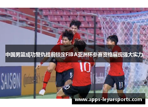 中国男篮成功复仇提前锁定FIBA亚洲杯参赛资格展现强大实力